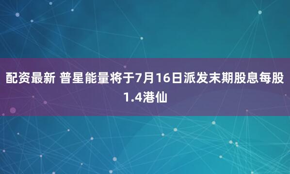 配资最新 普星能量将于7月16日派发末期股息每股1.4港仙