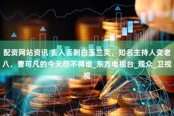 配资网站资讯 丢人丢到白玉兰奖，知名主持人变老八，曹可凡的今天怨不得谁_东方电视台_观众_卫视