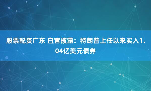 股票配资广东 白宫披露：特朗普上任以来买入1.04亿美元债券