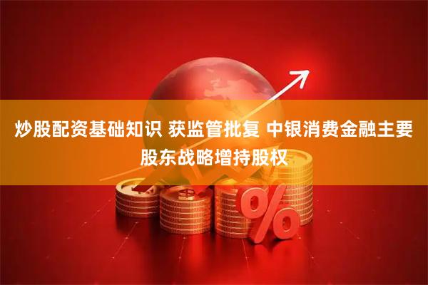 炒股配资基础知识 获监管批复 中银消费金融主要股东战略增持股权