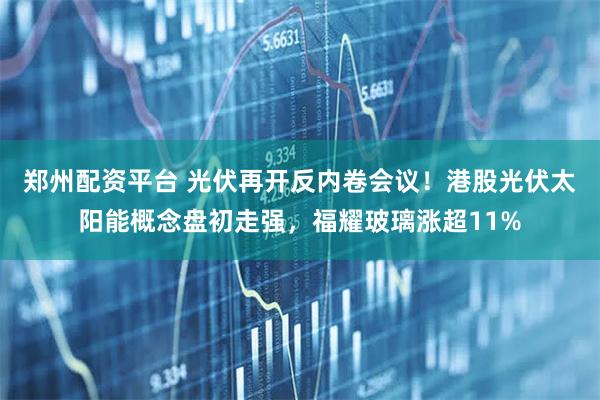郑州配资平台 光伏再开反内卷会议！港股光伏太阳能概念盘初走强，福耀玻璃涨超11%