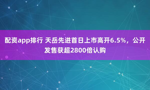 配资app排行 天岳先进首日上市高开6.5%，公开发售获超2800倍认购
