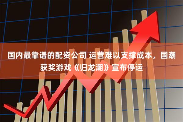 国内最靠谱的配资公司 运营难以支撑成本，国潮获奖游戏《归龙潮》宣布停运