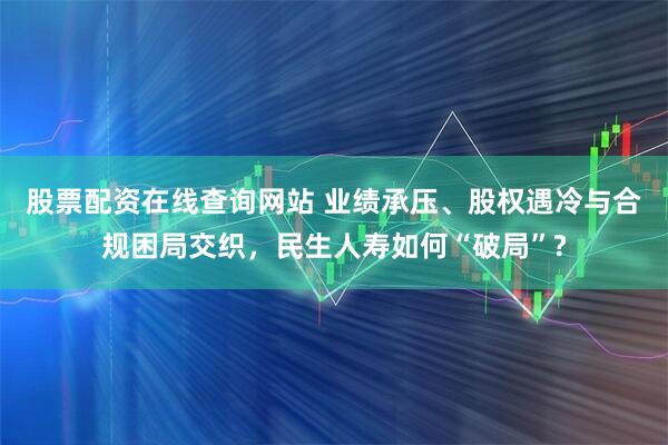 股票配资在线查询网站 业绩承压、股权遇冷与合规困局交织，民生人寿如何“破局”?