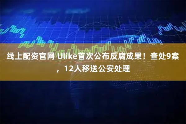线上配资官网 Ulike首次公布反腐成果！查处9案，12人移送公安处理