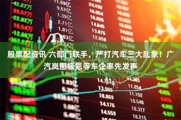 股票配资讯 六部门联手，严打汽车三大乱象！广汽岚图极氪等车企率先发声