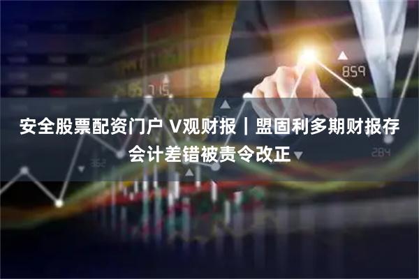 安全股票配资门户 V观财报｜盟固利多期财报存会计差错被责令改正