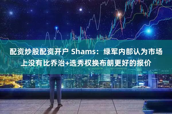 配资炒股配资开户 Shams：绿军内部认为市场上没有比乔治+选秀权换布朗更好的报价