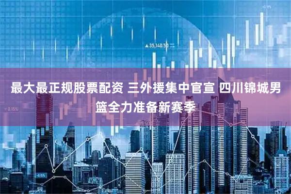 最大最正规股票配资 三外援集中官宣 四川锦城男篮全力准备新赛季